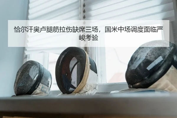 恰尔汗奥卢腿筋拉伤缺席三场，国米中场调度面临严峻考验